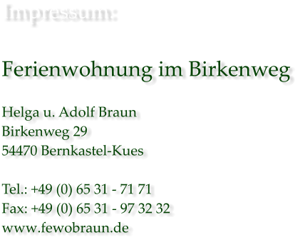 Impressum:  Ferienwohnung im Birkenweg   Helga u. Adolf Braun Birkenweg 29 54470 Bernkastel-Kues  Tel.: +49 (0) 65 31 - 71 71 Fax: +49 (0) 65 31 - 97 32 32 www.fewobraun.de