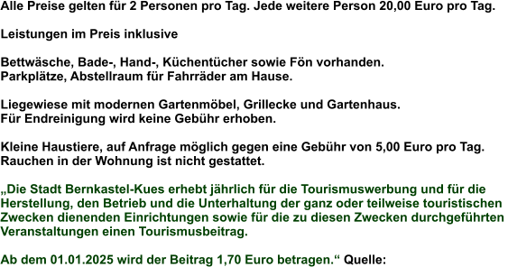 Alle Preise gelten für 2 Personen pro Tag. Jede weitere Person 20,00 Euro pro Tag.  Leistungen im Preis inklusive  Bettwäsche, Bade-, Hand-, Küchentücher sowie Fön vorhanden.  Parkplätze, Abstellraum für Fahrräder am Hause.  Liegewiese mit modernen Gartenmöbel, Grillecke und Gartenhaus.  Für Endreinigung wird keine Gebühr erhoben.  Kleine Haustiere, auf Anfrage möglich gegen eine Gebühr von 5,00 Euro pro Tag. Rauchen in der Wohnung ist nicht gestattet.  „Die Stadt Bernkastel-Kues erhebt jährlich für die Tourismuswerbung und für die  Herstellung, den Betrieb und die Unterhaltung der ganz oder teilweise touristischen  Zwecken dienenden Einrichtungen sowie für die zu diesen Zwecken durchgeführten  Veranstaltungen einen Tourismusbeitrag.  Ab dem 01.01.2025 wird der Beitrag 1,70 Euro betragen.“ Quelle: